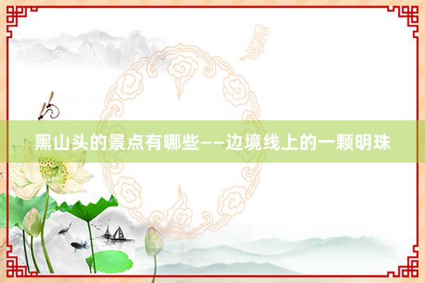 黑山头的景点有哪些——边境线上的一颗明珠
