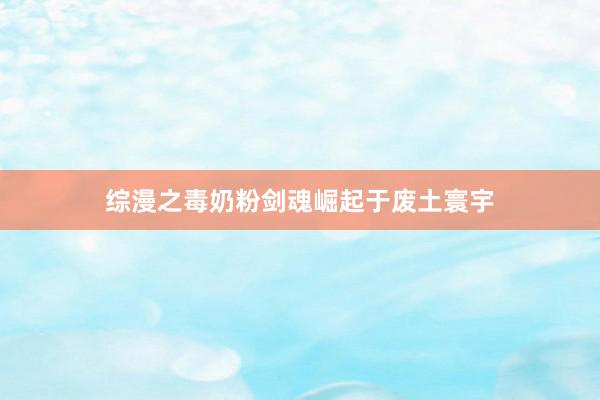 综漫之毒奶粉剑魂崛起于废土寰宇