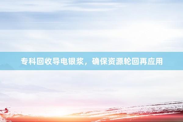 专科回收导电银浆，确保资源轮回再应用